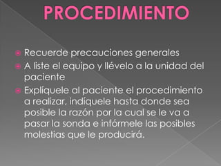 PROCEDIMIENTORecuerde precauciones generalesA liste el equipo y llévelo a la unidad del pacienteExplíquele al paciente el procedimiento a realizar, indíquele hasta donde sea posible la razón por la cual se le va a pasar la sonda e infórmele las posibles molestias que le producirá.