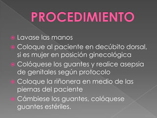 PROCEDIMIENTOLavase las manosColoque al paciente en decúbito dorsal, si es mujer en posición ginecológicaColóquese los guantes y realice asepsia de genitales según protocoloColoque la riñonera en medio de las piernas del pacienteCámbiese los guantes, colóquese guantes estériles.