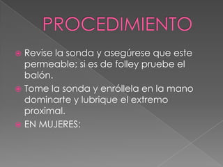 PROCEDIMIENTORevise la sonda y asegúrese que este permeable; si es de folley pruebe el balón.Tome la sonda y enróllela en la mano dominarte y lubrique el extremo proximal.EN MUJERES: