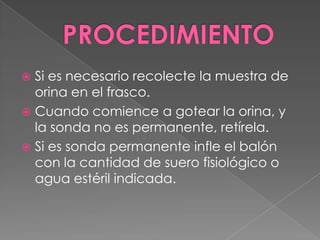 PROCEDIMIENTOSi es necesario recolecte la muestra de orina en el frasco.Cuando comience a gotear la orina, y la sonda no es permanente, retírela.Si es sonda permanente infle el balón con la cantidad de suero fisiológico o agua estéril indicada.