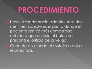 PROCEDIMIENTOLleve la sonda hacia adentro unos dos centímetros, este es el punto donde el paciente sentirá más comodidad, debido a que en este el balón no presiona el orificio de la vejiga.Conecte a la sonda el cystoflo o bolsa recolectora.