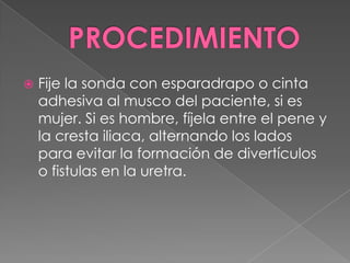 PROCEDIMIENTOFije la sonda con esparadrapo o cinta adhesiva al musco del paciente, si es mujer. Si es hombre, fíjela entre el pene y la cresta iliaca, alternando los lados para evitar la formación de divertículos o fistulas en la uretra.