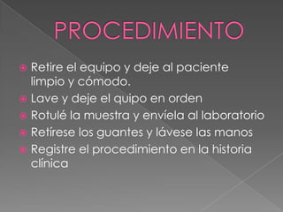PROCEDIMIENTORetire el equipo y deje al paciente limpio y cómodo.Lave y deje el quipo en orden Rotulé la muestra y envíela al laboratorio Retírese los guantes y lávese las manosRegistre el procedimiento en la historia clínica