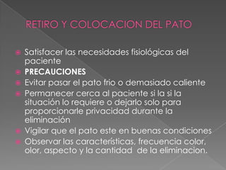 RETIRO Y COLOCACION DEL PATOSatisfacer las necesidades fisiológicas del pacientePRECAUCIONESEvitar pasar el pato frio o demasiado calientePermanecer cerca al paciente si la si la situación lo requiere o dejarlo solo para proporcionarle privacidad durante la eliminaciónVigilar que el pato este en buenas condicionesObservar las características, frecuencia color, olor, aspecto y la cantidad  de la eliminacion.
