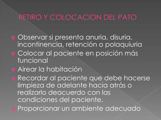 RETIRO Y COLOCACION DEL PATOObservar si presenta anuria, disuria, incontinencia, retención o polaquiuriaColocar al paciente en posición más funcionalAirear la habitaciónRecordar al paciente que debe hacerse limpieza de adelante hacia atrás o realizarlo deacuerdo con las condiciones del paciente.Proporcionar un ambiente adecuado