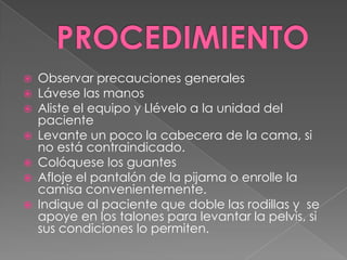 PROCEDIMIENTOObservar precauciones generalesLávese las manosAliste el equipo y Llévelo a la unidad del pacienteLevante un poco la cabecera de la cama, si no está contraindicado. Colóquese los guantesAfloje el pantalón de la pijama o enrolle la camisa convenientemente.Indique al paciente que doble las rodillas y  se apoye en los talones para levantar la pelvis, si sus condiciones lo permiten.