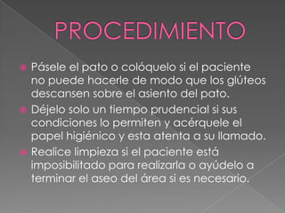 PROCEDIMIENTOPásele el pato o colóquelo si el paciente no puede hacerle de modo que los glúteos descansen sobre el asiento del pato.Déjelo solo un tiempo prudencial si sus condiciones lo permiten y acérquele el papel higiénico y esta atenta a su llamado.Realice limpieza si el paciente está imposibilitado para realizarla o ayúdelo a terminar el aseo del área si es necesario.