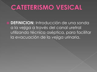 CATETERISMO VESICALDEFINICION: Introducción de una sonda a la vejiga a través del canal uretral utilizando técnica aséptica, para facilitar la evacuación de la vejiga urinaria.