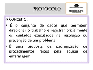 PROTOCOLO
CONCEITO:
• É o conjunto de dados que permitem
direcionar o trabalho e registrar oficialmente
os cuidados executados na resolução ou
prevenção de um problema.
• É uma proposta de padronização de
procedimentos feitos pela equipe de
enfermagem.
 