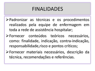 FINALIDADES
Padronizar as técnicas e os procedimentos
realizados pela equipe de enfermagem em
toda a rede de assistência hospitalar;
Fornecer conteúdos teóricos necessários,
como: finalidade, indicação, contra-indicação,
responsabilidade,risco e pontos críticos;
Fornecer materiais necessários, descrição da
técnica, recomendações e referências.
 