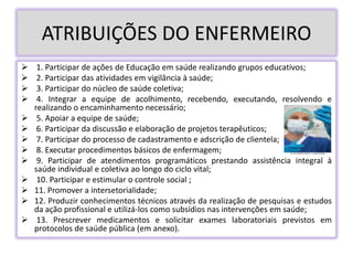 ATRIBUIÇÕES DO ENFERMEIRO
 1. Participar de ações de Educação em saúde realizando grupos educativos;
 2. Participar das atividades em vigilância à saúde;
 3. Participar do núcleo de saúde coletiva;
 4. Integrar a equipe de acolhimento, recebendo, executando, resolvendo e
realizando o encaminhamento necessário;
 5. Apoiar a equipe de saúde;
 6. Participar da discussão e elaboração de projetos terapêuticos;
 7. Participar do processo de cadastramento e adscrição de clientela;
 8. Executar procedimentos básicos de enfermagem;
 9. Participar de atendimentos programáticos prestando assistência integral à
saúde individual e coletiva ao longo do ciclo vital;
 10. Participar e estimular o controle social ;
 11. Promover a intersetorialidade;
 12. Produzir conhecimentos técnicos através da realização de pesquisas e estudos
da ação profissional e utilizá-los como subsídios nas intervenções em saúde;
 13. Prescrever medicamentos e solicitar exames laboratoriais previstos em
protocolos de saúde pública (em anexo).
 