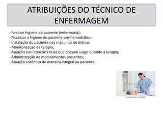 ATRIBUIÇÕES DO TÉCNICO DE
ENFERMAGEM
- Realizar higiene do paciente (enfermaria);
- Fiscalizar a higiene do paciente pré-hemodiálise;
- Instalação do paciente nas máquinas de diálise;
- Monitorização da terapia;
- Atuação nas intercorrências que possam surgir durante a terapia;
- Administração de medicamentos prescritos;
- Atuação sistêmica de maneira integral ao paciente.
 