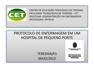 CENTRO DE EDUCAÇÃO TENOLÓGICA DE TERESINA
FACULDADE TECNOLÓGICA DE TERESINA – CET
DISCIPLINA: ADMINISTRAÇÃO EM ENFERMAGEM
PROFESSORA: PATRICIA
PROTOCOLO DE ENFERMAGEM EM UM
HOSPITAL DE PEQUENO PORTE
TERESINA(PI)
MAIO/2013
 