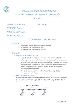 Página PAGE 2
UNIVERSIDAD NACIONAL DE CHIMBORAZO
ESCUELA DE INGENIERIA EN SISTEMAS Y COMPUTACIÓN
TAREA No.
ASIGNATURA: Redes I DOCENTE:
SEMESTRE: Cuarto
NOMBRE: Alex Yungán
FECHA: 09/10/2014
PROTOCOLO DE ENRUTAMIENTO
1. Objetivos
 conocer que son los protocolos de enrutamiento.
 conocer que es el enrutamiento estático.
 conocer que es el enrutamiento dinámico.
2. Desarrollo
o Protocolo de enrutamiento
 Los protocolos de enrutamiento proporcionan mecanismos distintos para
elaborar y mantener las tablas de enrutamiento de los diferentes routers de
la red, así como determinar la mejor ruta para llegar a cualquier host remoto.
 Los protocolos de enrutamiento son el conjunto de reglas utilizadas por un
router cuando se comunica con otros router con el fin de compartir
información de enrutamiento.
 Un protocolo de enrutamiento es la aplicación de un algoritmo de
enrutamiento en el software o hardware.
o Enrutamiento estático
Es generado por el propio administrador, todas las rutas estáticas que se le ingresen
son las que el router conocerá, por lo tanto sabrá enrutar paquetes hacia dichas
redes.
 
