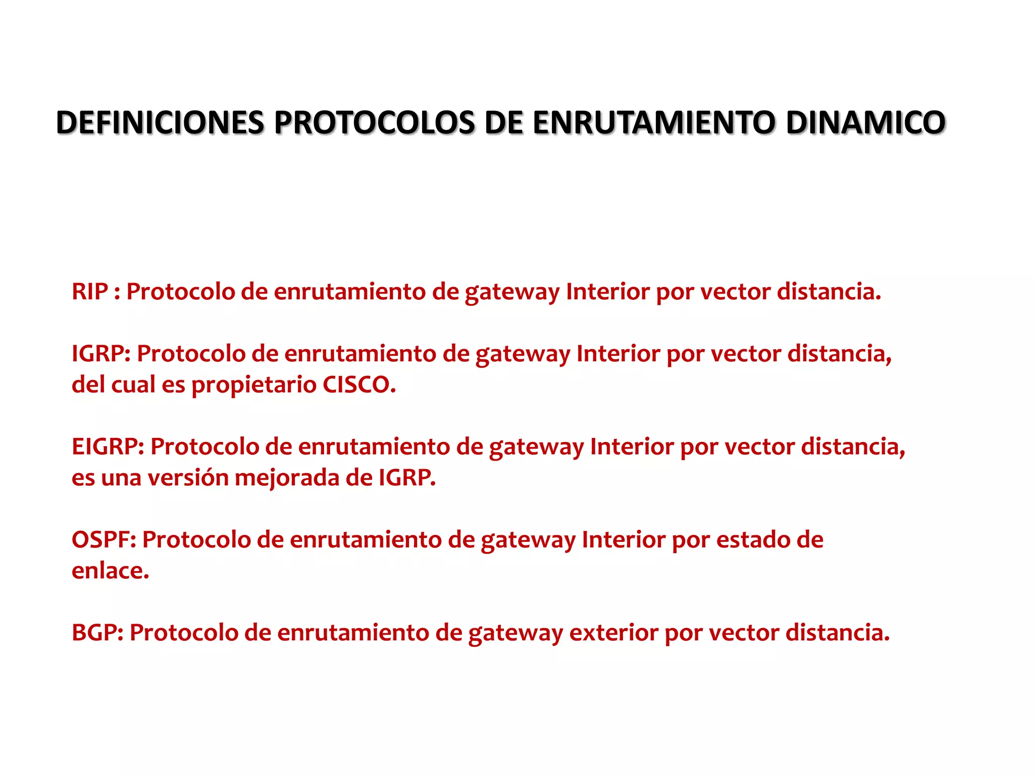 DEFINICIONES PROTOCOLOS DE ENRUTAMIENTO DINAMICO
RIP : Protocolo de enrutamiento de gateway Interior por vector distancia.
IGRP: Protocolo de enrutamiento de gateway Interior por vector distancia,
del cual es propietario CISCO.
EIGRP: Protocolo de enrutamiento de gateway Interior por vector distancia,
es una versión mejorada de IGRP.
OSPF: Protocolo de enrutamiento de gateway Interior por estado de
enlace.
BGP: Protocolo de enrutamiento de gateway exterior por vector distancia.
 