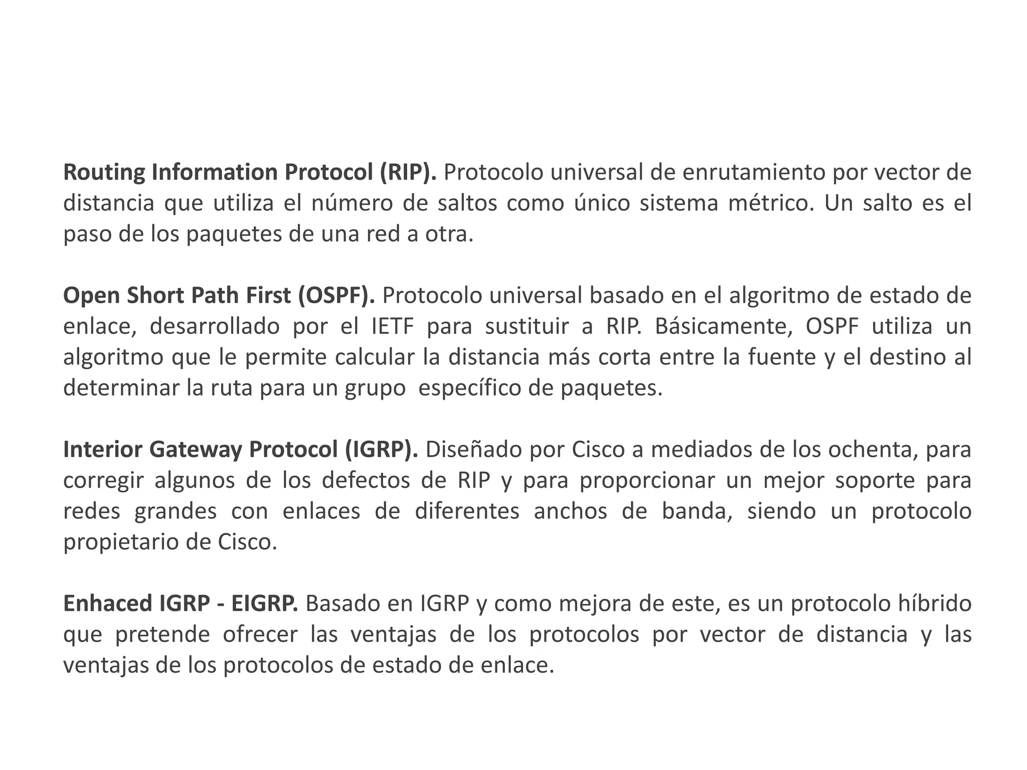 PROTOCOLOSINTERNOS DE PASARELA (INTERIOR GATEWAY PROTOCOL( IGP))
Routing Information Protocol (RIP). Protocolo universal de enrutamiento por vector de
distancia que utiliza el número de saltos como único sistema métrico. Un salto es el
paso de los paquetes de una red a otra.
Open Short Path First (OSPF). Protocolo universal basado en el algoritmo de estado de
enlace, desarrollado por el IETF para sustituir a RIP. Básicamente, OSPF utiliza un
algoritmo que le permite calcular la distancia más corta entre la fuente y el destino al
determinar la ruta para un grupo específico de paquetes.
Interior Gateway Protocol (IGRP). Diseñado por Cisco a mediados de los ochenta, para
corregir algunos de los defectos de RIP y para proporcionar un mejor soporte para
redes grandes con enlaces de diferentes anchos de banda, siendo un protocolo
propietario de Cisco.
Enhaced IGRP - EIGRP. Basado en IGRP y como mejora de este, es un protocolo híbrido
que pretende ofrecer las ventajas de los protocolos por vector de distancia y las
ventajas de los protocolos de estado de enlace.
 