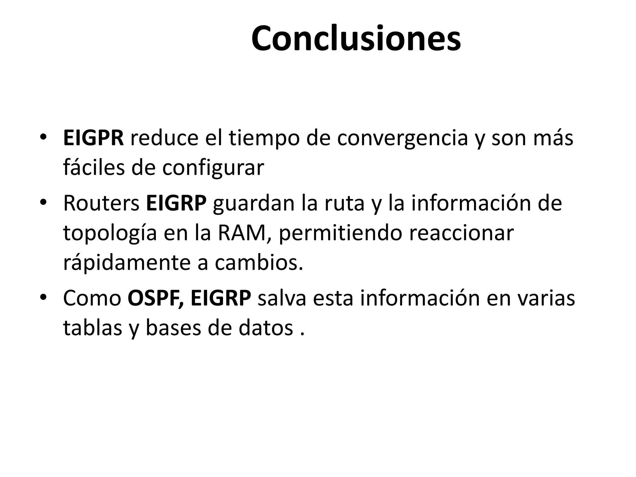 Conclusiones
• EIGPR reduce el tiempo de convergencia y son más
fáciles de configurar
• Routers EIGRP guardan la ruta y la información de
topología en la RAM, permitiendo reaccionar
rápidamente a cambios.
• Como OSPF, EIGRP salva esta información en varias
tablas y bases de datos .
 