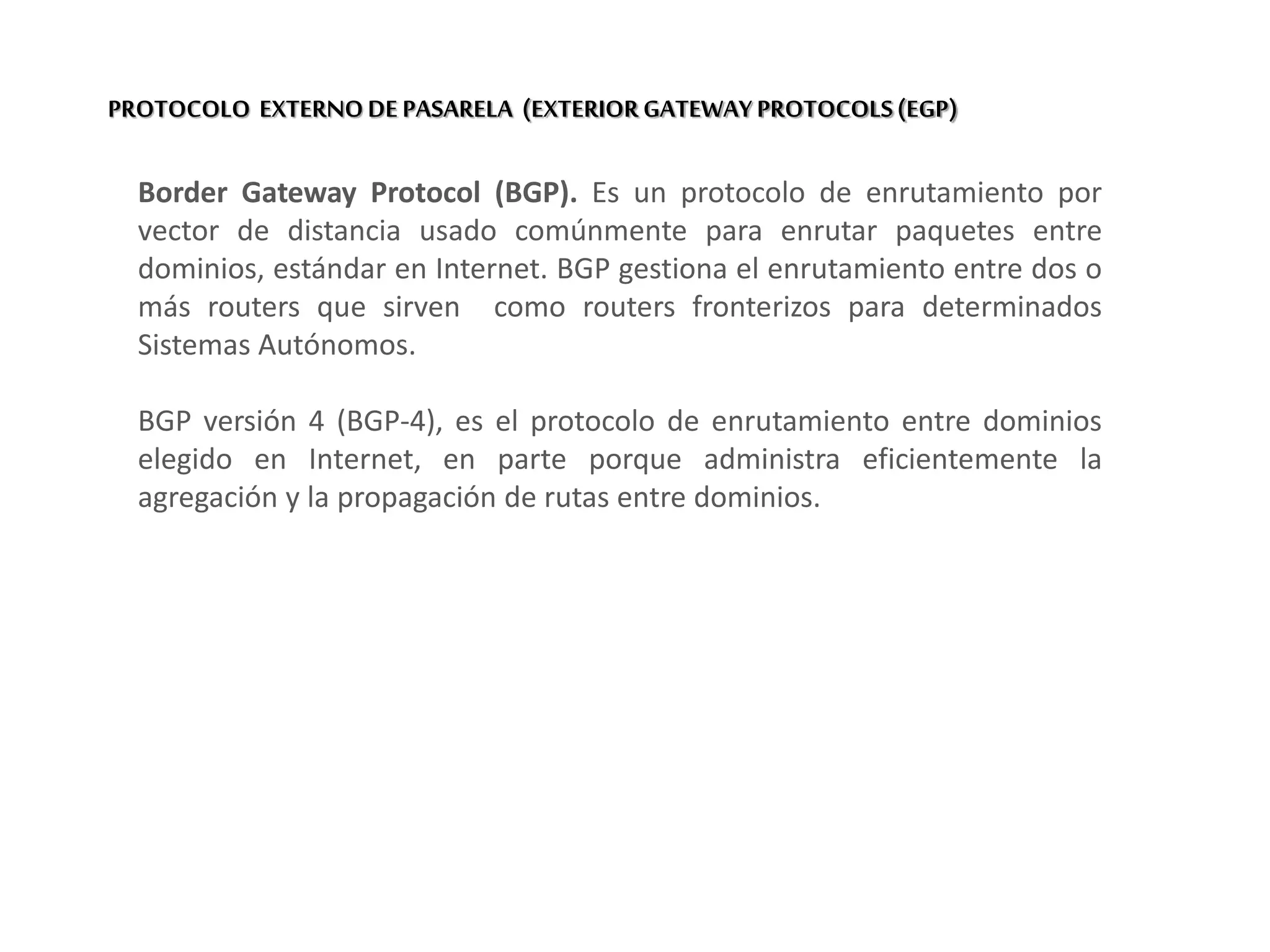 PROTOCOLO EXTERNODE PASARELA (EXTERIOR GATEWAY PROTOCOLS(EGP)
Border Gateway Protocol (BGP). Es un protocolo de enrutamiento por
vector de distancia usado comúnmente para enrutar paquetes entre
dominios, estándar en Internet. BGP gestiona el enrutamiento entre dos o
más routers que sirven como routers fronterizos para determinados
Sistemas Autónomos.
BGP versión 4 (BGP-4), es el protocolo de enrutamiento entre dominios
elegido en Internet, en parte porque administra eficientemente la
agregación y la propagación de rutas entre dominios.
 