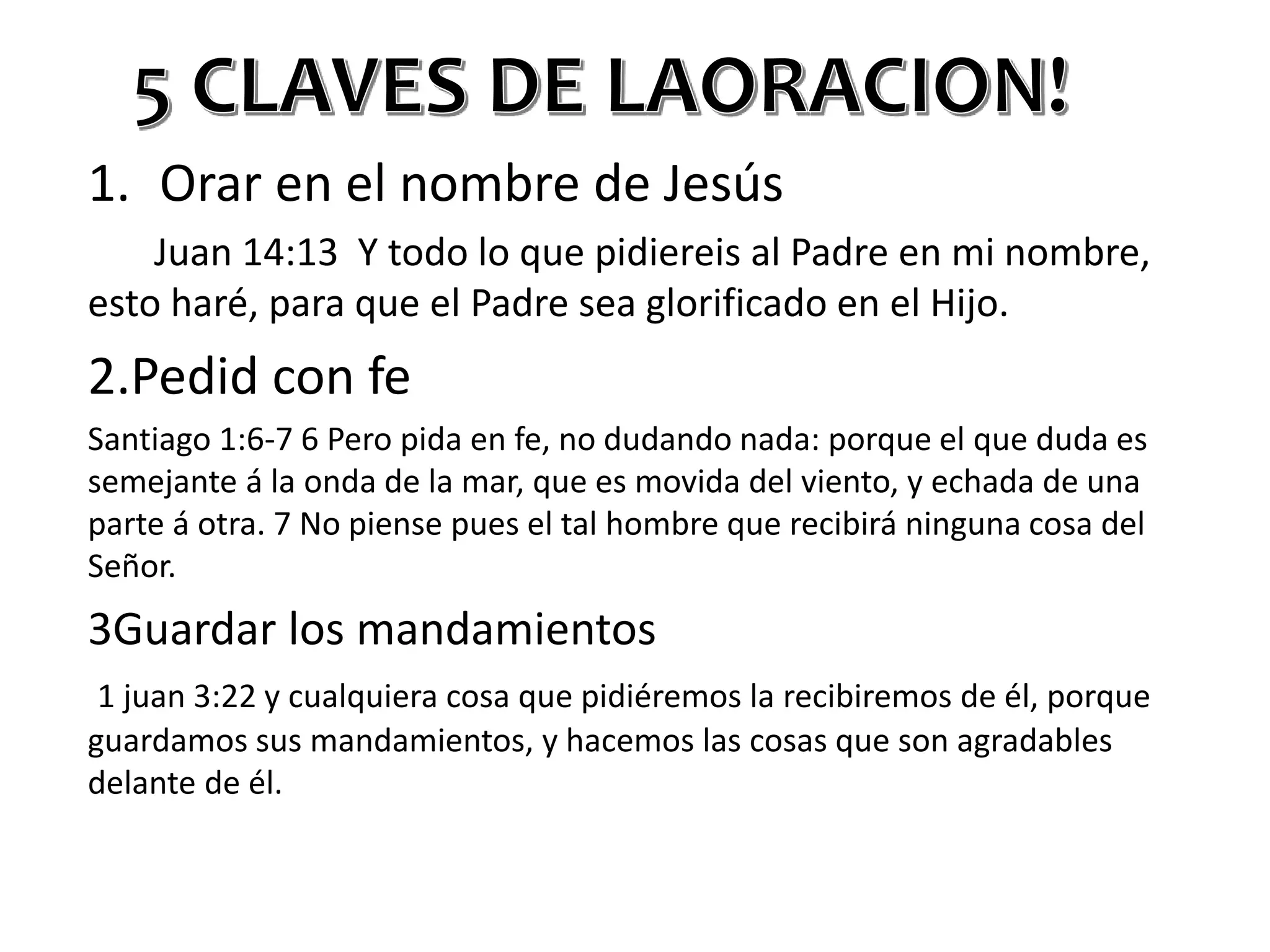 1. Orar en el nombre de Jesús
Juan 14:13 Y todo lo que pidiereis al Padre en mi nombre,
esto haré, para que el Padre sea glorificado en el Hijo.
2.Pedid con fe
Santiago 1:6-7 6 Pero pida en fe, no dudando nada: porque el que duda es
semejante á la onda de la mar, que es movida del viento, y echada de una
parte á otra. 7 No piense pues el tal hombre que recibirá ninguna cosa del
Señor.
3Guardar los mandamientos
1 juan 3:22 y cualquiera cosa que pidiéremos la recibiremos de él, porque
guardamos sus mandamientos, y hacemos las cosas que son agradables
delante de él.
 