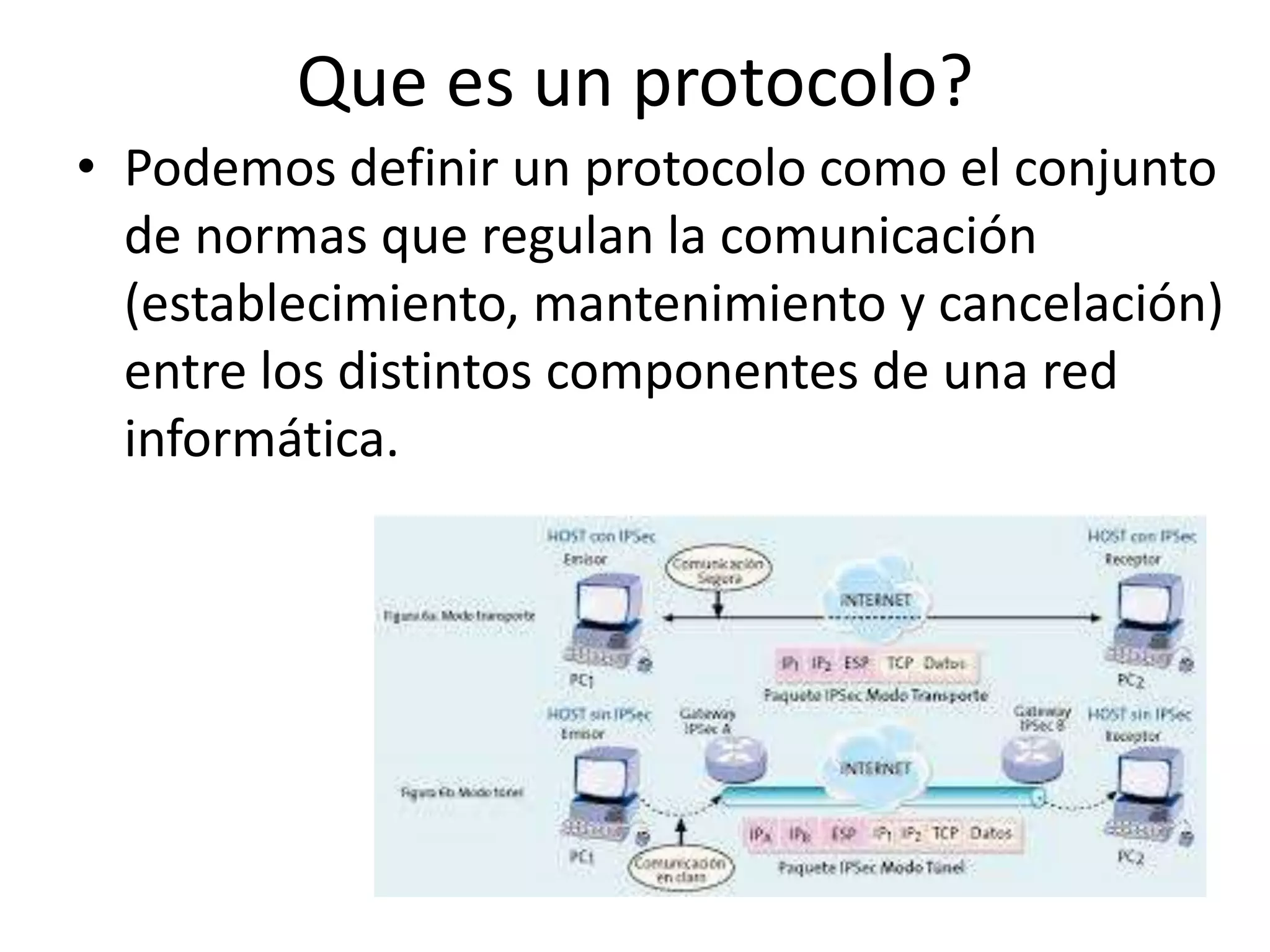 Que es un protocolo?
• Podemos definir un protocolo como el conjunto
de normas que regulan la comunicación
(establecimiento, mantenimiento y cancelación)
entre los distintos componentes de una red
informática.
 