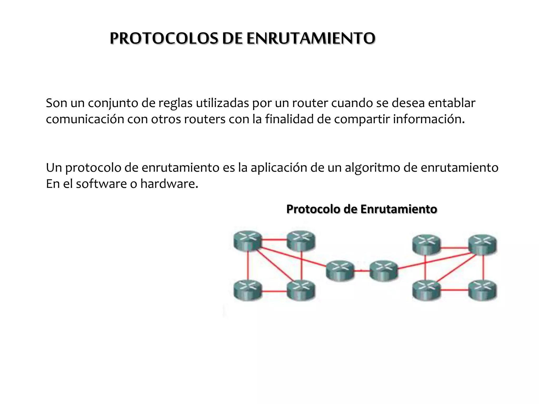 PROTOCOLOS DEENRUTAMIENTO
Son un conjunto de reglas utilizadas por un router cuando se desea entablar
comunicación con otros routers con la finalidad de compartir información.
Un protocolo de enrutamiento es la aplicación de un algoritmo de enrutamiento
En el software o hardware.
Protocolo de Enrutamiento
 