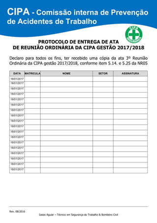 Rev. 08/2016
Izaias Aguiar – Técnico em Segurança do Trabalho & Bombeiro Civil
PROTOCOLO DE ENTREGA DE ATA
DE REUNIÃO ORDINÁRIA DA CIPA GESTÃO 2017/2018
Declaro para todos os fins, ter recebido uma cópia da ata 3º Reunião
Ordinária da CIPA gestão 2017/2018, conforme item 5.14. e 5.25 da NR05
DATA MATRICULA NOME SETOR ASSINATURA
18/01/2017
18/01/2017
18/01/2017
18/01/2017
18/01/2017
18/01/2017
18/01/2017
18/01/2017
18/01/2017
18/01/2017
18/01/2017
18/01/2017
18/01/2017
18/01/2017
18/01/2017
18/01/2017
18/01/2017
18/01/2017
CIPA - Comissão interna de Prevenção
de Acidentes de Trabalho
