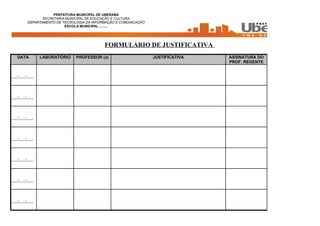 PREFEITURA MUNICIPAL DE UBERABA
                 SECRETARIA MUNICIPAL DE EDUCAÇÃO E CULTURA
          DEPARTAMENTO DE TECNOLOGIA DA INFORMAÇÃO E COMUNICAÇÃO
                           ESCOLA MUNICIPAL .........




                                             FORMULÁRIO DE JUSTIFICATIVA
   DATA          LABORATÓRIO    PROFESSOR (a)                      JUSTIFICATIVA   ASSINATURA DO
                                                                                   PROF. REGENTE


____/____/____




____/____/____




____/____/____




____/____/____




____/____/____




____/____/____




____/____/____
 