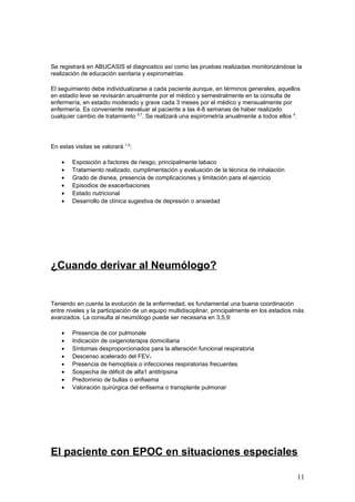 Se registrará en ABUCASIS el diagnostico así como las pruebas realizadas monitorizándose la
realización de educación sanitaria y espirometrías.
El seguimiento debe individualizarse a cada paciente aunque, en términos generales, aquellos
en estadio leve se revisarán anualmente por el médico y semestralmente en la consulta de
enfermería, en estadio moderado y grave cada 3 meses por el médico y mensualmente por
enfermería. Es conveniente reevaluar al paciente a las 4-8 semanas de haber realizado
cualquier cambio de tratamiento 5,7
. Se realizará una espirometría anualmente a todos ellos 5
.
En estas visitas se valorará 1,5
:
• Exposición a factores de riesgo, principalmente tabaco
• Tratamiento realizado, cumplimentación y evaluación de la técnica de inhalación
• Grado de disnea, presencia de complicaciones y limitación para el ejercicio
• Episodios de exacerbaciones
• Estado nutricional
• Desarrollo de clínica sugestiva de depresión o ansiedad
¿Cuando derivar al Neumólogo?
Teniendo en cuenta la evolución de la enfermedad, es fundamental una buena coordinación
entre niveles y la participación de un equipo multidisciplinar, principalmente en los estadios más
avanzados. La consulta al neumólogo puede ser necesaria en 3,5,9:
• Presencia de cor pulmonale
• Indicación de oxigenoterapia domiciliaria
• Síntomas desproporcionados para la alteración funcional respiratoria
• Descenso acelerado del FEV1
• Presencia de hemoptisis o infecciones respiratorias frecuentes
• Sospecha de déficit de alfa1 antitripsina
• Predominio de bullas o enfisema
• Valoración quirúrgica del enfisema o transplante pulmonar
El paciente con EPOC en situaciones especiales
11
 