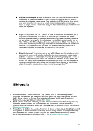• Preparación quirúrgica: Aunque no existe un límite funcional que contraindique una
intervención, la presencia de EPOC grave constituye un factor de riesgo a tener en
cuenta en la evaluación prequirúrgica. En el paciente con EPOC, el lugar de la cirugía
es el factor predictor más importante para la presencia de complicaciones (mayor
riesgo en cirugía torácica y abdominal alta) y en ellos, la anestesia epidural tiene menor
riesgo que la general1
.
• Viajes: Si un paciente con EPOC planea un viaje, es importante recomendarle que lo
programe con anticipación. Si lo realiza en avión hay que considerar que la PO2
empeora durante el vuelo. En pacientes a tratamiento con oxigenoterapia domiciliaria,
hay que avisar a la compañía de vuelo de esta eventualidad, ya que aquellos con un
FEV1 <80% y pO2 <80 mmHg deberán recibir suplemento de O2 a 2 l/ min durante el
vuelo. Debe desaconsejarse los viajes en avión a los pacientes con EPOC en situación
inestable o que presenten bullas o quistes, por el riesgo de empeoramiento de su
cuadro y la posibilidad de desarrollar un neumotórax espontáneo 1,5,7
.
• Situación terminal: Teniendo en cuenta que la EPOC es una enfermedad progresiva,
es importante reconocer la fase terminal de la misma, para establecer los planes de
cuidados necesarios en este estadio (médicos, de enfermería, psicológicos, sociales y
familiares), de acuerdo con la familia y el paciente. La presencia de FEV1 <30%, IMC
<19 Kg/ m2, disnea severa, hipertensión pulmonar y exacerbaciones recurrentes que
requieran hospitalización, son hechos que nos deben hacer plantear su planificación
utilizando todos los recursos terapéuticos necesarios y disponibles 1,5,7
Bibliografía
1. Global Initiative for Chronic Obstructive Lung Disease (GOLD). Global strategy for the
diagnosis, management, and prevention of chronic obstructive pulmonary disease. Bethesda
(MD): Global Initiative for Chronic Obstructive Lung Disease, World Health Organization,
National Heart, Lung and Blood Institute; 2007 [NGC]
2. NICE. Chronic obstructive pulmonary disease: management of chronic obstructive pulmonary
disease in adults in primary and secondary care (NICE guideline). Clinical guideline 12
[Internet]. National Institute for Health and Clinical Excellence. [acceso 6/2/2009]. Disponible en:
http://www.nice.org.uk
3. Peces-Barba G, Barberà JA, Agustí A, Casanova C, Casas A, Izquierdo JL et al. [Diagnosis and
management of chronic obstructive pulmonary disease: joint guidelines of the Spanish Society
of Pulmonology and Thoracic Surgery (SEPAR) and the Latin American Thoracic Society
(ALAT)]Arch Bronconeumol. 2008 May;44(5):271-81. [PubMed] [Texto completo]
12
 