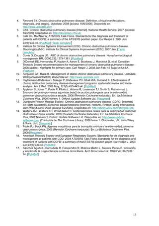 4. Rennard S I. Chronic obstructive pulmonary disease: Definition, clinical manifestations,
diagnosis, and staging. Uptodate; 2008 [acceso 18/6/2008]. Disponible en:
http://www.uptodate.com
5. CKS. Chronic obstructive pulmonary disease [Internet]. National Health Service; 2007. [acceso
6/2/2009]. Disponible en: http://cks.library.nhs.uk/
6. Celli BR, MacNee W; ATS/ERS Task Force. Standards for the diagnosis and treatment of
patients with COPD: a summary of the ATS/ERS position paper. Eur Respir J. 2004 Jun;
23(6):932-46. [PubMed] [Texto completo]
7. Institute for Clinical Systems Improvement (ICSI). Chronic obstructive pulmonary disease.
Bloomington (MN): Institute for Clinical Systems Improvement (ICSI); 2007 Jan. [Texto
completo]
8. Currie G, Douglas JG. ABC of chronic obstructive pulmonary disease. Non-pharmacological
management BMJ 2006;332;1379-1381. [PubMed]
9. O'Donnell DE, Hernandez P, Kaplan A, Aaron S, Bourbeau J, Marciniuk D, et al. Canadian
Thoracic Society recommendations for management of chronic obstructive pulmonary disease -
2008 update - highlights for primary care. Can Respir J. 2008 Jan-Feb; 15 Suppl A:1A-8A.
[PubMed]
10. Ferguson GT, Make B. Management of stable chronic obstructive pulmonary disease. Uptodate;
2008 [acceso 6/2/2009]. Disponible en: http://www.uptodate.com
11. Peytremann-Bridevaux I, Staeger P, Bridevaux PO, Ghali WA, Burnand B. Effectiveness of
chronic obstructive pulmonary disease-management programs: systematic review and meta-
analysis. Am J Med. 2008 May; 121(5):433-443.e4. [PubMed]
12. Appleton S, Jones T, Poole P, Pilotto L, Adams R, Lasserson TJ, Smith B, Muhammad J.
Bromuro de ipratropio versus agonistas beta2 de acción prolongada para la enfermedad
pulmonar obstructiva crónica estable; 2006 (Revisión Cochrane traducida). En: La Biblioteca
Cochrane Plus, 2008 Número 1. Oxford: Update Software Ltd. [Resumen]
13. Duodecim Finnish Medical Society. Chronic obstructive pulmonary disease (COPD) [Internet].
En: EBM Guidelines. Evidence-Based Medicine [Internet]. Helsinki, Finland: Wiley Interscience.
John Wiley&Sons; 2005 [acceso 6/2/2009]. Disponible en: http://ebmg.wiley.com/ebmg/ltk.koti
14. Walters JAE, Walters EH, Wood-Baker R. Corticosteroides orales para la enfermedad pulmonar
obstructiva crónica estable; 2005 (Revisión Cochrane traducida). En: La Biblioteca Cochrane
Plus, 2008 Número 1. Oxford: Update Software Ltd. Disponible en: http://www.update-
software.com. (Traducida de The Cochrane Library, 2008 Issue 1. Chichester, UK: John Wiley
& Sons, Ltd.) [Resumen]
15. Poole PJ, Black PN. Agentes mucolíticos para la bronquitis crónica o la enfermedad pulmonar
obstructiva crónica; 2006 (Revisión Cochrane traducida). En: La Biblioteca Cochrane Plus,
2008 [Resumen]
16. American Thoracic Society and European Respiratory Society: Standards for de diagnosis and
management pf patients with COD. 2004 ATS/ERS Task Force.Standards for the diagnosis and
treatment of patients with COPD: a summary of theATS/ERS position paper. Eur Respir J. 2004
Jun;23(6):932-46 [PubMed]
17. Sánchez Agudo L, Cornudella R, Estopá Miró R, Molinos Martín L, Servera Pieras E. Indicación
y empleo de la oxigenoterapia continua domiciliaria. Arch Bronconeumol. 1998 Feb; 34(2):87-
94. [PubMed]
13
 