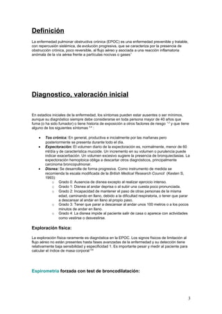 Definición
La enfermedad pulmonar obstructiva crónica (EPOC) es una enfermedad prevenible y tratable,
con repercusión sistémica, de evolución progresiva, que se caracteriza por la presencia de
obstrucción crónica, poco reversible, al flujo aéreo y asociada a una reacción inflamatoria
anómala de la vía aérea frente a partículas nocivas o gases1
Diagnostico, valoración inicial
En estadios iniciales de la enfermedad, los síntomas pueden estar ausentes o ser mínimos,
aunque su diagnóstico siempre debe considerarse en toda persona mayor de 40 años que
fuma (o ha sido fumador) o tiene historia de exposición a otros factores de riesgo 1,2
y que tiene
alguno de los siguientes síntomas 3,4
:
• Tos crónica: En general, productiva e inicialmente por las mañanas pero
posteriormente se presenta durante todo el día.
• Expectoración: El volumen diario de la expectoración es, normalmente, menor de 60
ml/día y de característica mucoide. Un incremento en su volumen o purulencia puede
indicar exacerbación. Un volumen excesivo sugiere la presencia de bronquiectasias. La
expectoración hemoptoica obliga a descartar otros diagnósticos, principalmente
carcinoma broncopulmonar.
• Disnea: Se desarrolla de forma progresiva. Como instrumento de medida se
recomienda la escala modificada de la British Medical Research Council (Kesten S,
1993):
o Grado 0: Ausencia de disnea excepto al realizar ejercicio intenso.
o Grado 1: Disnea al andar deprisa o al subir una cuesta poco pronunciada.
o Grado 2: Incapacidad de mantener el paso de otras personas de la misma
edad, caminando en llano, debido a la dificultad respiratoria, o tener que parar
a descansar al andar en llano al propio paso.
o Grado 3: Tener que parar a descansar al andar unos 100 metros o a los pocos
minutos de andar en llano.
o Grado 4: La disnea impide al paciente salir de casa o aparece con actividades
como vestirse o desvestirse.
Exploración física:
La exploración física raramente es diagnóstica en la EPOC. Los signos físicos de limitación al
flujo aéreo no están presentes hasta fases avanzadas de la enfermedad y su detección tiene
relativamente baja sensibilidad y especificidad 1. Es importante pesar y medir al paciente para
calcular el índice de masa corporal 5,6
Espirometría forzada con test de broncodilatación:
3
 
