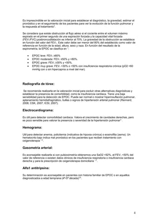 Es imprescindible en la valoración inicial para establecer el diagnóstico, la gravedad, estimar el
pronóstico y en el seguimiento de los pacientes para ver la evolución de la función pulmonar y
la respuesta al tratamiento3
.
Se considera que existe obstrucción al flujo aéreo si el cociente entre el volumen máximo
espirado en el primer segundo de una espiración forzada y la capacidad vital forzada
(FEV1/FVC) posbroncodilatación es inferior al 70%. La gravedad de la obstrucción se establece
en función del valor del FEV1. Este valor debe ser menor del 80% del establecido como valor de
referencia en función de la edad, altura, sexo y raza. En función del resultado de la
espirometría, la EPOC se clasifica en 1
:
• EPOC leve: FEV1 ≥80%
• EPOC moderada: FEV1 ≥50% y <80%.
• EPOC grave: FEV1 ≥30% y <50%.
• EPOC muy grave: FEV1 <30% o <50% con insuficiencia respiratoria crónica (pO2 <60
mmHg con o sin hipercapnia a nivel del mar).
Radiografía de tórax:
Se recomienda realizarla en la valoración inicial para excluir otras alternativas diagnósticas y
establecer la presencia de comorbilidad, como la insuficiencia cardiaca. Tiene una baja
sensibilidad para la detección de EPOC. Puede ser normal o mostrar hiperinsuflación pulmonar,
aplanamiento hemidiafragmático, bullas o signos de hipertensión arterial pulmonar (Rennard,
2008; CSK, 2007; ICSI, 2007).
Electrocardiograma:
Es útil para detectar comorbilidad cardiaca. Valora el crecimiento de cavidades derechas, pero
es poco sensible para valorar la presencia o severidad de la hipertensión pulmonar3
.
Hemograma:
Util para detectar anemia, policitemia (indicativa de hipoxia crónica) o eosinofilia (asma). Un
hematocrito bajo indica mal pronóstico en los pacientes que reciben tratamiento con
oxigenoterapia 1,5
.
Gasometría arterial:
Es aconsejable realizarla si con pulsioximetría obtenemos una SaO2 <92%, el FEV1 <50% del
valor de referencia o existen datos clínicos de insuficiencia respiratoria o insuficiencia cardiaca
derecha y para la prescripción de oxigenoterapia domiciliaria 1,7
.
Alfa1 antitripsina:
Su determinación es aconsejable en pacientes con historia familiar de EPOC o en aquellos
diagnosticados a edad temprana (4ª-5ª década)2,6
.
4
 