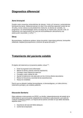Diagnostico diferencial
Asma bronquial:
Pueden estar presentes antecedentes de alergia, rinitis y/o eccema y antecedentes
familiares de asma. Debemos pensar en ella si los síntomas aparecen antes de los
35 años, la tos crónica es de predominio nocturno, la disnea es variable, no
progresiva y la sintomatología varía a lo largo de un mismo día y de día a día. Si
realizamos una espirometría con test de broncodilatación demostraría una
obstrucción reversible (>12%)1,2,5
.
Otras:
Bronquiectasias, insuficiencia cardiaca, cáncer de pulmón, tuberculosis pulmonar, bronquiolitis
obliterante, displasia broncopulmonar y síndrome de apnea del sueño 1,5
.
Tratamiento del paciente estable
El objetivo del tratamiento en el paciente estable, incluye1,8,9
:
• Evitar la progresión de la enfermedad.
• Mejorar la disnea y demás síntomas respiratorios.
• Conseguir mayor tolerancia al ejercicio.
• Conseguir mayor calidad de vida.
• Aportar el tratamiento más adecuado con los mínimos efectos secundarios.
• Reducir la frecuencia y severidad de las exacerbaciones.
• Reducir la mortalidad.
Para lo que se utilizarán medidas farmacológicas, no farmacológicas y, en último término,
tratamiento quirúrgico y de cuidados paliativos.
Educación Sanitaria:
Debe realizarse a todo paciente con EPOC y su familia, independientemente del estadio de la
enfermedad en que se encuentre, adaptando los contenidos a cada situación y por parte de
cualquier profesional sanitario. La mayoría de los autores coinciden en que deben abordarse
aspectos sobre 1,8,9,10,11
:
• Importancia del cese del hábito tabáquico
• Control de la respiración
6
 