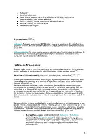 • Relajación
• Beneficio del ejercicio
• Conocimiento adecuado de la técnica inhalatoria utilizando cuestionarios
estandarizados y, a ser posible, validados
• Reconocimiento y manejo inmediato de las reagudizaciones
• Información sobre las complicaciones
• Tratamiento con oxigeno
Vacunaciones 1,3,5,7,10
:
Antigripal: Todos los pacientes con EPOC deben vacunarse anualmente. Es más efectiva en
pacientes ancianos. Reduce la morbimortalidad en un 50% y la incidencia de hospitalizaciones
en un 39%.
Antineumocócica: No existe acuerdo sobre su administración, Parece reducir la posibilidad de
bacteriemia y de neumonías, principalmente en el grupo de edad de menos de 65 años,
aunque sin impacto sobre la morbimortalidad.
Tratamiento farmacológico:
Ninguno de los fármacos utilizados modifican la progresión de la enfermedad. Su introducción
deberá realizarse de forma progresiva e individualizada a medida que esta avanza 1,10
:
Fármacos broncodilatadores (agonistas B2, anticolinérgicos y metilxantinas) 1,3,5,7,9,10,12,13
Constituyen la base del tratamiento farmacológico. Aportan mejoría clínica a largo plazo, de la
capacidad para el ejercicio y de la limitación al flujo aéreo, aunque no exista correlación con
cambios espirométricos.
La vía de administración de elección es la inhalatoria, ya que permite obtener los mayores
beneficios sobre la vía aérea con los menores riesgos. El mecanismo seleccionado para ello
dependerá de la disponibilidad, coste, destreza y habilidad del paciente. La formulación
presurizada es preferible acompañarla del uso de espaciadores que incrementan el depósito
del fármaco en el árbol bronquial, requiere de menor capacidad de inspiración y coordinación.
La limpieza de éstos no debe realizarse más de una vez por mes y deben cambiarse cada 6-12
meses.
La administración en forma nebulizada solo se recomienda cuando la técnica inhalatoria no sea
posible y exista una capacidad vital inferior a 7 mL/Kg., ya que es más cara e ineficaz que la vía
inhalatoria y precisa mantenimiento. Los fármacos pueden prescribirse a demanda o pautados
regularmente. Los efectos secundarios son dosis dependientes y desaparecen después de su
retirada, más fácilmente cuando se utiliza la administración inhalada que la oral.
o Broncodilatadores de acción corta (Beta2: Salbutamol y Terbutalina;
Anticolinérgicos: Bromuro de Ipatropio): Utilizados a demanda, son los
fármacos recomendados en estadios leves de la EPOC con manifestaciones
clínicas. Aunque el uso de cada uno de ellos por separado es útil, el
tratamiento combinado (Beta2 + anticolinérgico) produce mayor efecto
broncodilatador.
7
 