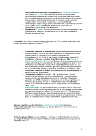 o Broncodilatadores de acción prolongada (Beta2: Salmeterol, Formoterol;
Anticolinérgicos: Tiotropio): Pautados regularmente, son los fármacos
recomendados para su uso en estadio grave a muy grave de la enfermedad.
No hay suficiente evidencia para potenciar el uso de unos sobre otros, aunque
la presentación del anticolinérgico en esta formulación puede mejorar la
cumplimentación terapéutica. La terapia de combinación (Beta2 +
anticolinérgico) produce mayor efecto broncodilatador. Si la clínica del paciente
no se controla con la pauta regular, es necesario añadir dosis de
broncodilatadores de acción corta a demanda.
o Metilxantinas (Teofilina): Aunque ha demostrado su efecto broncodilatador, es
potencialmente más tóxica que los demás, por lo que debe considerarse
fármaco de segunda línea.
Corticoides: Sus indicaciones y eficacia en el paciente con EPOC estable, está mucho más
limitada que en los pacientes con asma 1,3,9,10,13,14.
o Corticoides inhalados en monoterapia: No han demostrado efecto sobre la
función pulmonar, síntomas, frecuencia y severidad de las exacerbaciones y
calidad de vida en comparación con la terapia combinada de
broncodilatadores, por lo que su uso no está indicado en esta presentación.
o Corticoides inhalados en terapia de combinación con B2 (Fluticasona +
Salmeterol; Budesonida + Formoterol): Reducen el número de exacerbaciones,
mejora la función pulmonar y la calidad de vida de los pacientes, pero no tiene
efecto sobre la mortalidad e incrementa la probabilidad de neumonía. Su uso
está indicado en pacientes en estadio grave-muy grave que hayan tenido más
de una exacerbación anual y su retirada se acompañe de un deterioro clínico.
o Corticoides inhalados en terapia de combinación con anticolinérgicos: No
existen ensayos a este respecto.
o Triple terapia inhalada: corticoides + B2 + anticolinérgicos: Produce
beneficios sobre la función pulmonar, calidad de vida y hospitalizaciones,
aunque no sobre las exacerbaciones. El uso de corticoides inhalados en
pacientes con EPOC estable se ha relacionado con un riesgo significativo de
neumonía que aumenta cuando se emplean dosis altas durante periodos
cortos, en el tratamiento combinado con B2 y en pacientes con niveles bajos
del la FEV1.
o Corticoides orales: La respuesta adecuada a una pauta corta de corticoides
orales durante las exacerbaciones agudas, son un mal predictor de respuesta a
los corticoides inhalados y solo un 10% de pacientes con EPOC obtienen un
20% de mejoría en la función respiratoria con su uso, por lo que teniendo en
cuenta sus múltiples efectos secundarios, el uso de forma prolongada de dosis
bajas de corticoides orales no está recomendado en pacientes con EPOC.
Agentes mucolíticos/ antioxidantes (N-acetilcisteína, Ambroxol, Carbocisteina,
Yodopropilidenglicerol)): Su uso se asocia a una discreta disminución en la frecuencia de
exacerbaciones 1,3,5,13,15
Antibioterapia profiláctica: El uso profiláctico y continuo de antibióticos no ha demostrado
que tenga efecto sobre la disminución de la frecuencia de exacerbaciones, por lo que no está
indicado su uso 1,3,7,10
8
 