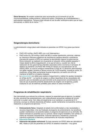 Otros fármacos: No existen evidencias para recomendar por el momento el uso de
inmunomoduladores, antileucotrienos, nedocromil sódico, inhibidores de a fosfodiesterasa o
estimulantes respiratorios. Tampoco está indicado el uso de alfa1 antitripsina salvo que se haya
demostrado un déficit de la misma 1,3,7,10
.
Oxigenoterapia domiciliaria:
La administración a largo plazo está indicada en pacientes con EPOC muy grave que tienen
1,3,5,9
:
• PaO2 ≤55 mmHg o SaO2 ≤88% con o sin hipercapnia o
• PaO2 entre 55 y 60 mmHg o SaO2 del 88% si existe hipertensión pulmonar, edemas
en miembros inferiores sugestivos de insuficiencia cardiaca derecha o policitemia
(hematocrito superior al 55%) en quienes ha demostrado mejorar la supervivencia.
Dicha indicación se realizará con el paciente en situación clínica estable (pasados 3
meses desde la última reagudización, si es que la hubo) y, a poder ser, tras la
realización de dos gasometrías arteriales separadas entre sí al menos 3 semanas. El
objetivo es mantener una PaO2 ≥60 mmHg en reposo y/o una Saturación de O2
(SaO2) ≥90%, lo cual se consigue manteniendo un flujo de 1-2 litros/min administrados
con gafas nasales, durante un tiempo mínimo de 15-20 horas/día, incluida la noche. En
ocasiones, el flujo debe aumentarse durante el ejercicio y el sueño con el fin de
mantener la SaO2 en el objetivo deseado.
• La pulsioximetría es válida para realizar el seguimiento y realizar los ajustes necesarios
en el flujo de O2 7
. La fuente de oxigeno a utilizar dependerá de las necesidades del
paciente, pero es deseable que para domicilio se le proporcionen concentradores. En
caso de que el paciente presente desaturación de oxígeno con el ejercicio, puede
evaluarse el uso de sistemas portátiles para utilizar en estos momentos 16,17
.
Programas de rehabilitación respiratoria:
Han demostrado que reducen los síntomas, mejoran la capacidad para el ejercicio, la calidad
de vida, previenen las exacerbaciones y son coste-eficaces aunque las medidas de función
pulmonar no suelen variar. Son útiles principalmente si se mantienen un periodo de 8-12
semanas y aunque su eficacia desciende al finalizar, puede mantenerse si el paciente continua
realizando un programa de ejercicios 1,3,5,7,8,10
:
• Entrenamiento físico: Adaptado al estadio de la enfermedad y a las necesidades y
recursos disponibles. Una vez finalizado el programa de entrenamiento, los beneficios
pueden mantenerse si el paciente realiza un programa de ejercicios en su domicilio. No
estaría indicado en pacientes que no caminan, tienen angina inestable o han sufrido un
infarto de miocardio recientemente. Incluirían ejercicios a resistencia y fuerza de
miembros superiores e inferiores y entrenamiento de músculos respiratorios.
• Educación Sanitaria
• Valoración del estado nutricional: En todo paciente con EPOC debe ser calculado el
IMC. Hasta un 25% de pacientes con EPOC en estadios moderado – muy grave
9
 