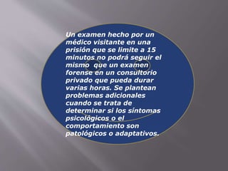Un examen hecho por un 
médico visitante en una 
prisión que se limite a 15 
minutos no podrá seguir el 
mismo que un examen 
forense en un consultorio 
privado que pueda durar 
varias horas. Se plantean 
problemas adicionales 
cuando se trata de 
determinar si los síntomas 
psicológicos o el 
comportamiento son 
patológicos o adaptativos. 
 