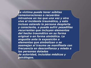La víctima puede tener súbitas 
rememoraciones o recuerdos 
intrusivos en los que una vez y otra 
vive el incidente traumático, y esto 
incluso estando la persona despierta 
y consciente, o puede sufrir pesadillas 
recurrentes que incluyen elementos 
del hecho traumático en su forma 
original o en forma simbólica. La 
angustia ante la exposición a 
elementos que simbolizan o se 
asemejan al trauma se manifiesta con 
frecuencia en desconfianza y miedo a 
las personas dotadas 
de autoridad, incluidos médicos y 
psicólogos. 
 