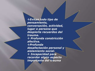 Evitan todo tipo de 
pensamiento, 
conversación, actividad, 
lugar o persona que 
despierte recuerdos del 
trauma. 
 Profunda constricción 
afectiva. 
Profunda 
desafectación personal y 
aislamiento social. 
 Incapacidad para 
recordar algún aspecto 
importante del trauma 
 