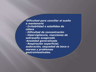 •Dificultad para conciliar el sueño 
o mantenerlo 
• Irritabilidad o estallidos de 
cólera 
• Dificultad de concentración 
• Hipervigilancia, reacciones de 
sobresalto exagerado 
•Ansiedad generalizada 
• Respiración superficial, 
sudoración, sequedad de boca o 
mareos y problemas 
gastrointestinales. 
 