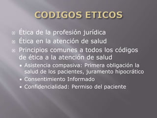  Ética de la profesión jurídica 
 Ética en la atención de salud 
 Principios comunes a todos los códigos 
de ética a la atención de salud 
 Asistencia compasiva: Primera obligación la 
salud de los pacientes, juramento hipocrático 
 Consentimiento Informado 
 Confidencialidad: Permiso del paciente 
 