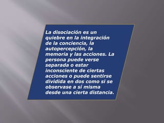 La disociación es un 
quiebre en la integración 
de la conciencia, la 
autopercepción, la 
memoria y las acciones. La 
persona puede verse 
separada o estar 
inconsciente de ciertas 
acciones o puede sentirse 
dividida en dos como si se 
observase a sí misma 
desde una cierta distancia. 
 