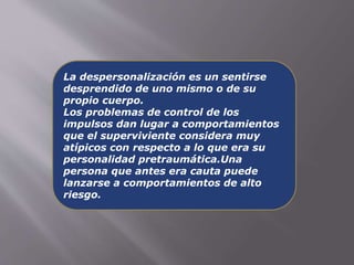 La despersonalización es un sentirse 
desprendido de uno mismo o de su 
propio cuerpo. 
Los problemas de control de los 
impulsos dan lugar a comportamientos 
que el superviviente considera muy 
atípicos con respecto a lo que era su 
personalidad pretraumática.Una 
persona que antes era cauta puede 
lanzarse a comportamientos de alto 
riesgo. 
 