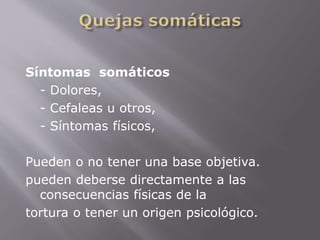 Síntomas somáticos 
- Dolores, 
- Cefaleas u otros, 
- Síntomas físicos, 
Pueden o no tener una base objetiva. 
pueden deberse directamente a las 
consecuencias físicas de la 
tortura o tener un origen psicológico. 
 