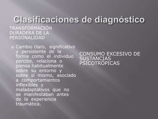 TRANSFORMACIÓN 
DURADERA DE LA 
PERSONALIDAD 
CONSUMO EXCESIVO DE 
SUSTANCIAS 
PSICOTRÓPICAS 
 Cambio claro, significativo 
y persistente de la 
forma como el individuo 
percibe, relaciona o 
piensa habitualmente 
sobre su entorno y 
sobre sí mismo, asociado 
a comportamientos 
inflexibles y 
maladaptativos que no 
se manifestaban antes 
de la experiencia 
traumática. 
 