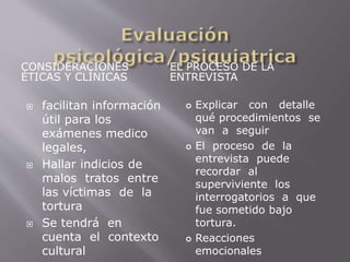 CONSIDERACIONES 
ÉTICAS Y CLÍNICAS 
EL PROCESO DE LA 
ENTREVISTA 
 facilitan información 
útil para los 
exámenes medico 
legales, 
 Hallar indicios de 
malos tratos entre 
las víctimas de la 
tortura 
 Se tendrá en 
cuenta el contexto 
cultural 
 Explicar con detalle 
qué procedimientos se 
van a seguir 
 El proceso de la 
entrevista puede 
recordar al 
superviviente los 
interrogatorios a que 
fue sometido bajo 
tortura. 
 Reacciones 
emocionales 
 