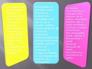 Las preguntas 
del evaluador 
pueden ser 
sentidas por el 
sujeto como 
exposición 
forzada 
equivalente al 
interrogatorio 
y esto puede 
hacer que el 
sujeto sienta 
que el 
evaluador esta 
del lado del 
enemigo 
El evaluador es 
percibido como 
persona en 
posición de 
autoridad, y por 
ello no se le 
pueden confiar 
ciertos aspectos de 
la historia 
traumática. 
Deberán adoptarse 
precauciones para 
impedir que los 
presos se 
expongan a 
riesgos confiando 
en que alguien del 
exterior va a 
protegerlos. 
En muchas 
circunstancias el 
evaluador será 
miembro de la 
cultura mayoritaria, 
mientras que el 
sujeto pertenece a 
un grupo o cultura 
minoritarios. 
Esta desigualdad 
puede reforzar el 
desequilibrio y 
puede 
aumentar 
sensación de 
miedo, 
desconfianza y 
sumisión en el 
sujeto. 
 