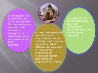 Si el evaluador y el 
torturador son del 
mismo sexo, es más 
fácil que la entrevista 
le aparezca a la 
víctima como 
semejante a la 
situación de tortura 
que cuando son de 
sexos 
diferentes. 
A causa de las presiones 
psicológicas los 
supervivientes pueden 
verse abrumados por sus 
recuerdos y, utilizar 
defensas que los suman 
en un profundo 
retraimiento en 
el curso del examen. 
Esto dificulta la 
preparación del informe 
Las reacciones de 
contratransferencia 
suelen ser 
inconscientes y 
precisamente por serlo 
pueden causar 
problemas 
 