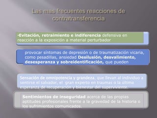 •Evitación, retraimiento e indiferencia defensiva en 
reacción a la exposición a material perturbador 
provocar síntomas de depresión o de traumatización vicaria, 
como pesadillas, ansiedad Desilusión, desvalimiento, 
desesperanza y sobreidentificación, que pueden 
Sensación de omnipotencia y grandeza, que llevan al individuo a 
sentirse el salvador, el gran experto en traumas o la última 
esperanza de recuperación y bienestar del superviviente. 
Sentimientos de inseguridad acerca de las propias 
aptitudes profesionales frente a la gravedad de la historia o 
los sufrimientos comunicados. 
 