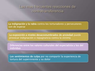 La indignación y la rabia contra los torturadores y persecutores 
son de esperar 
La exposición a niveles desacostumbrados de ansiedad puede 
provocar indignación o repugnancia contra la víctima 
Diferencias entre los valores culturales del especialista y los del 
individuo 
Los sentimientos de culpa por no compartir la experiencia de 
tortura del superviviente y su dolor 
 